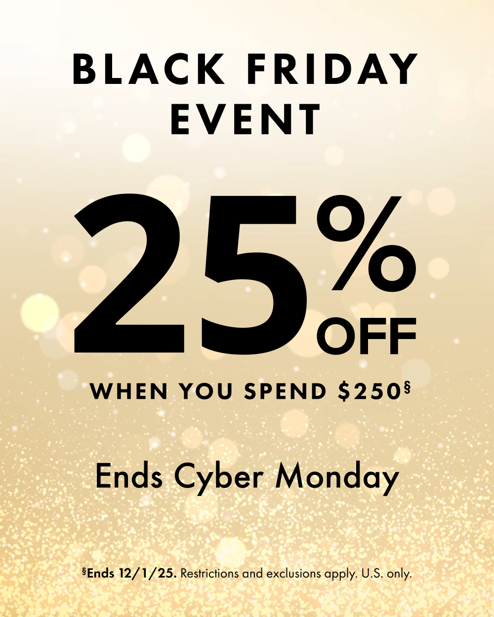 Black Friday Event. 25% Off When You Spend USD $250. Offer Ends Cyber Monday, Dec. 1, 2025. Restrictions and exclusions apply.