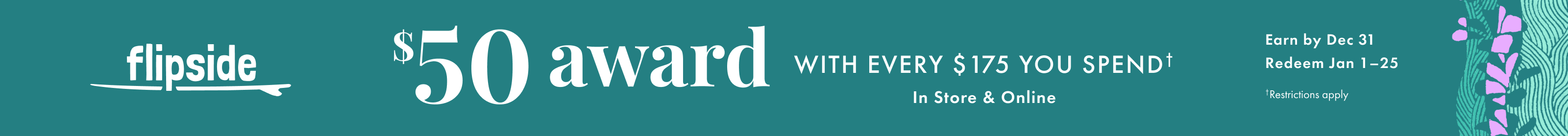 Flipside. Get a $50 award with every $175 you spend. In store and online. Earn by December 31, 2025. Redeem January 1-25, 2026. Restrictions apply.