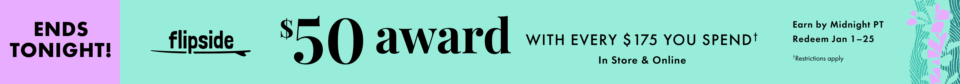 Ends tonight! Flipside. Get a $50 award with every $175 you spend. In store and online. Earn by December 31, 2025. Redeem January 1-25, 2026. Restrictions apply.