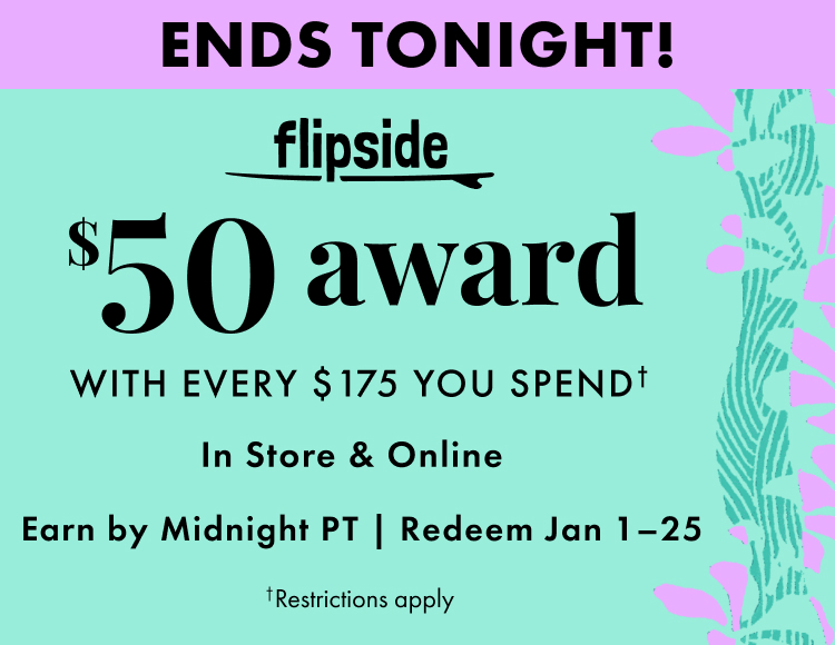 Ends Tonight! Flipside. Get a $50 award with every $175 you spend. In store and online. Earn by December 31, 2025. Redeem January 1-25, 2026. Restrictions apply.