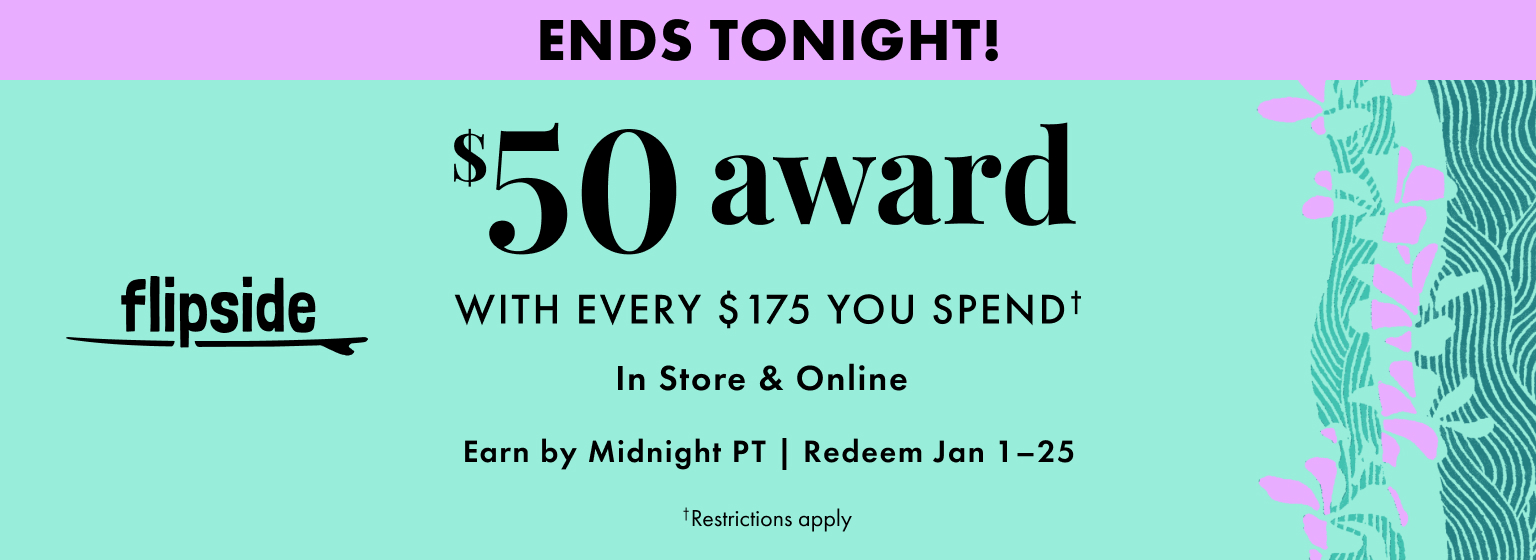 Ends Tonight! Flipside. Get a $50 award with every $175 you spend. In store and online. Earn by December 31, 2025. Redeem January 1-25, 2026. Restrictions apply.