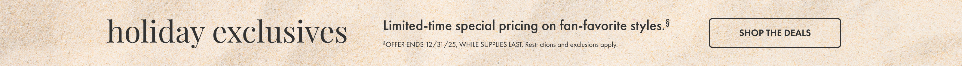 Holiday Exclusives. Shop the Deals. Offer ends 12/31/25, while supplies last. Restrictions and exclusions apply.