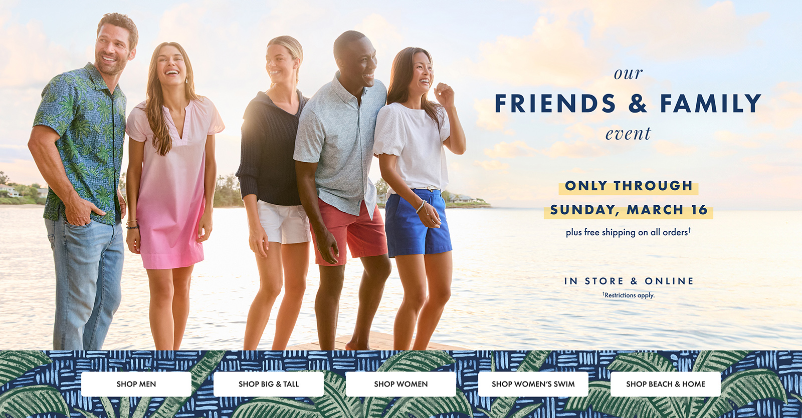 Our Friends & Family Event. Only through Sunday, March 16. Plus Free Shipping on All Orders. Restrictions Apply.