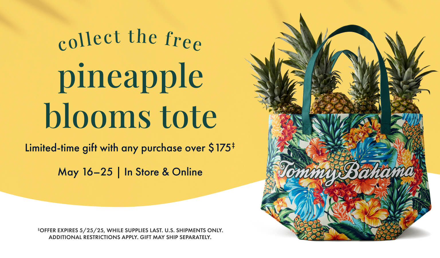 Collect the free pineapple blooms tote. Limited-time gift with any purchase over $175. Offer expires May 25, 2025, while supplies last. Restrictions Apply.