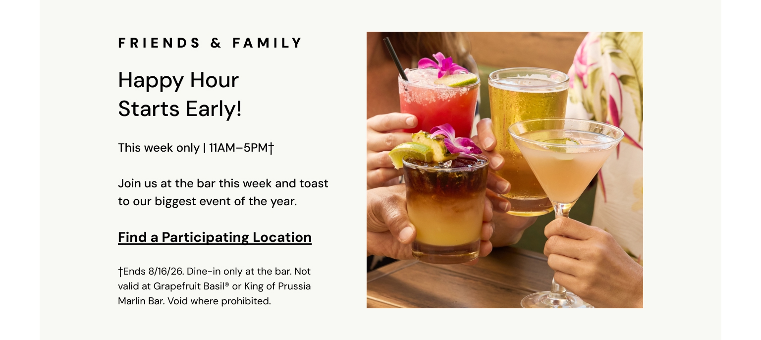 Friends and Family. Happy Hour starts early! This week only, 11AM to 5PM.