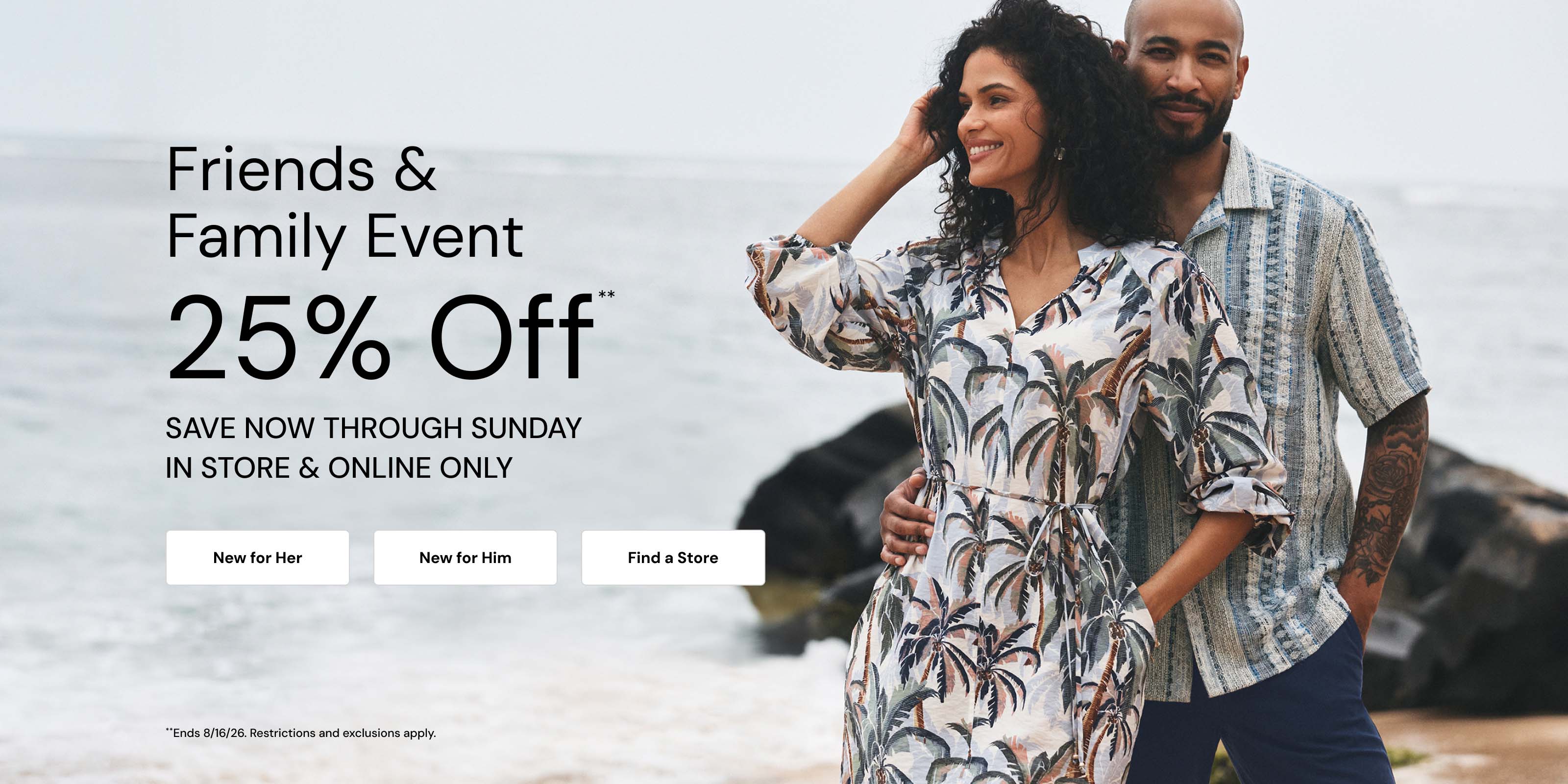 Friends and Family Event. 25 Percent Off Through Sunday. Restrictions and Exclusions apply.