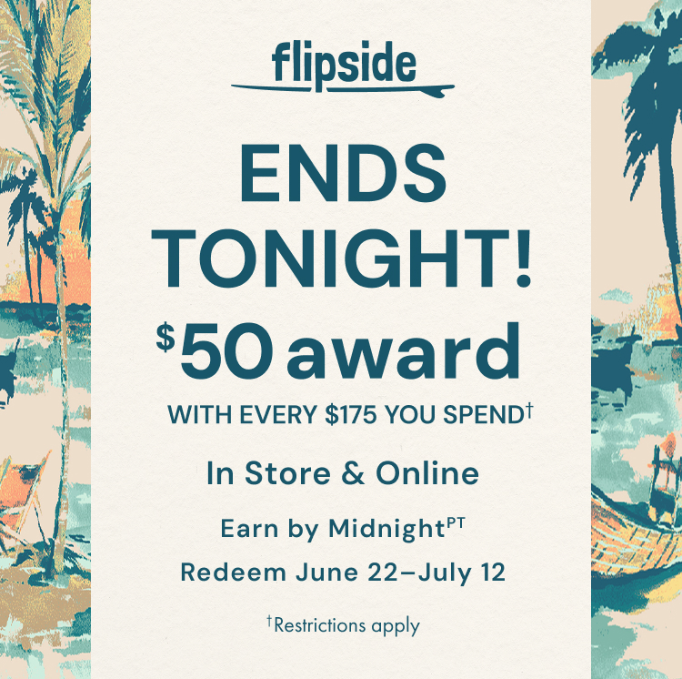 Ends Tonight! Flipside. Get a $50 award with every $175 you spend. In store and online. Earn by June 21. Redeem June 22-July 12. Restrictions apply.