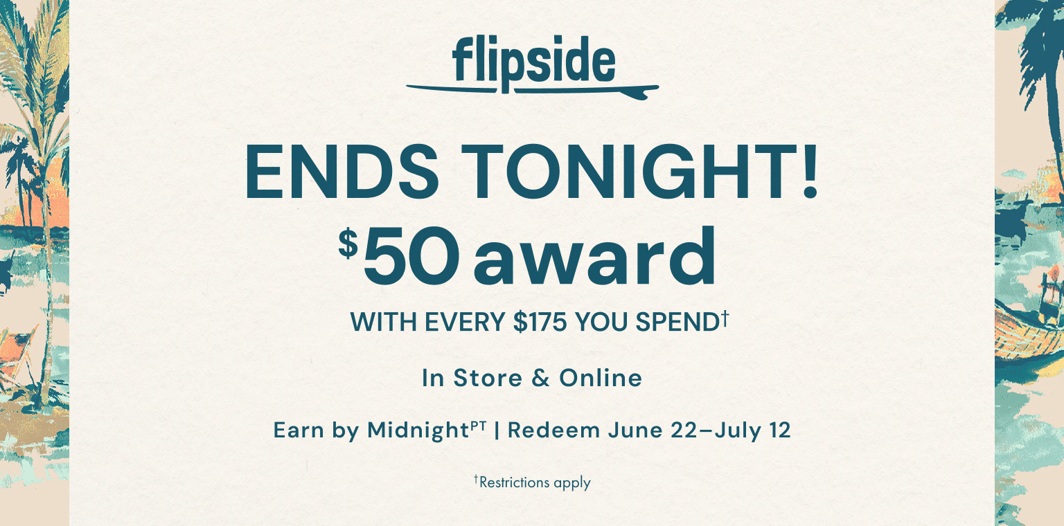 Ends Tonight! Flipside. Get a $50 award with every $175 you spend. In store and online. Earn by June 21. Redeem June 22-July 12. Restrictions apply.