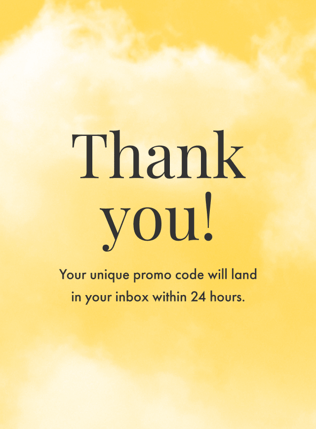 Thanks for signing up! You'll find your promo code for 15% off in your inbox within 24 hours.