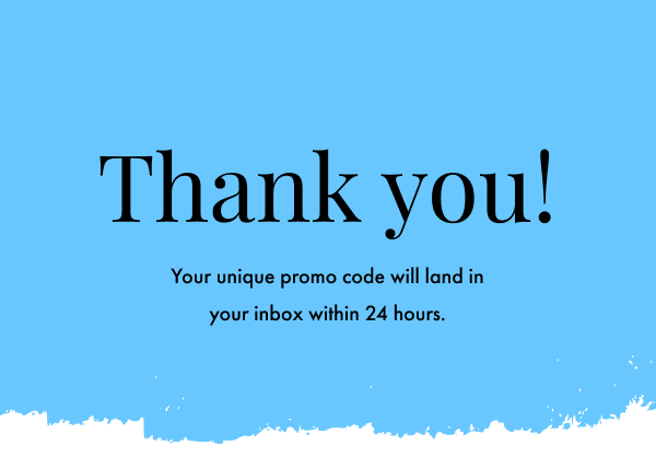 Thanks for signing up! You'll find your promo code for 15% off in your inbox within 24 hours.