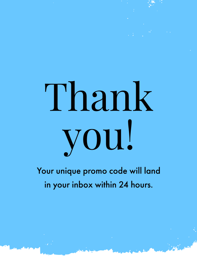Thanks for signing up! You'll find your promo code for 15% off in your inbox within 24 hours.